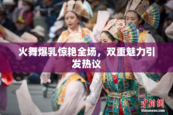 火舞爆乳惊艳全场，双重魅力引发热议