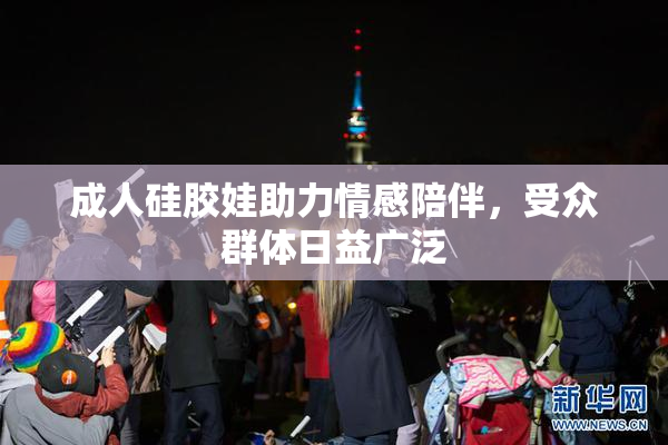 成人硅胶娃助力情感陪伴，受众群体日益广泛