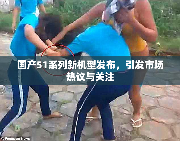 国产51系列新机型发布，引发市场热议与关注