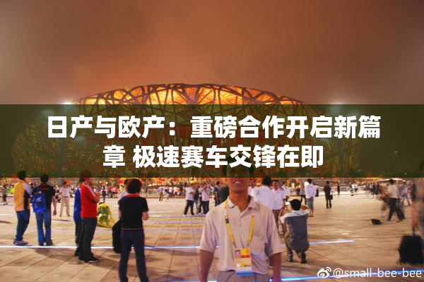 日产与欧产：重磅合作开启新篇章 极速赛车交锋在即