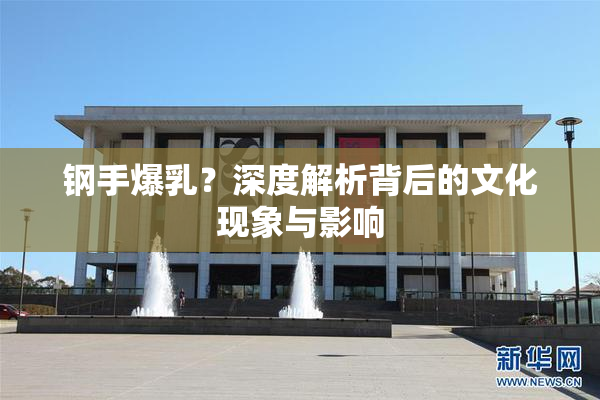 钢手爆乳？深度解析背后的文化现象与影响