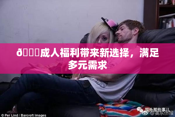 🔞成人福利带来新选择，满足多元需求