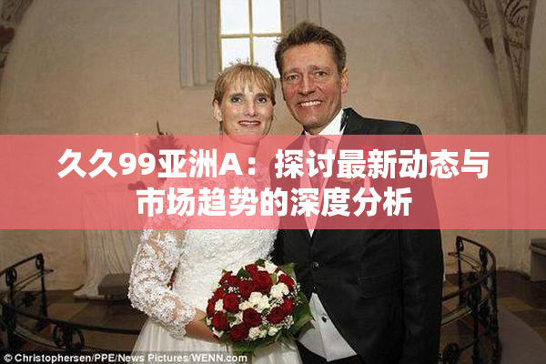 久久99亚洲A：探讨最新动态与市场趋势的深度分析