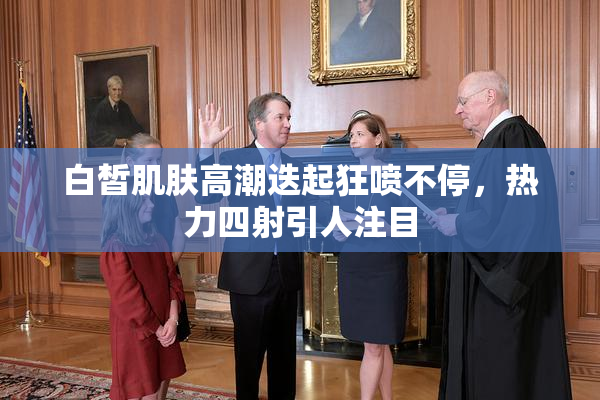 白皙肌肤高潮迭起狂喷不停，热力四射引人注目