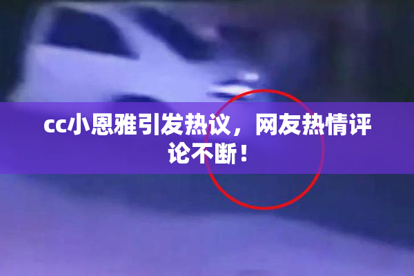 cc小恩雅引发热议，网友热情评论不断！