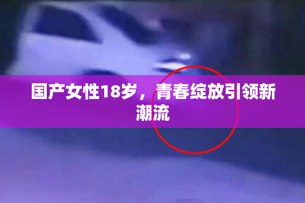 国产女性18岁，青春绽放引领新潮流