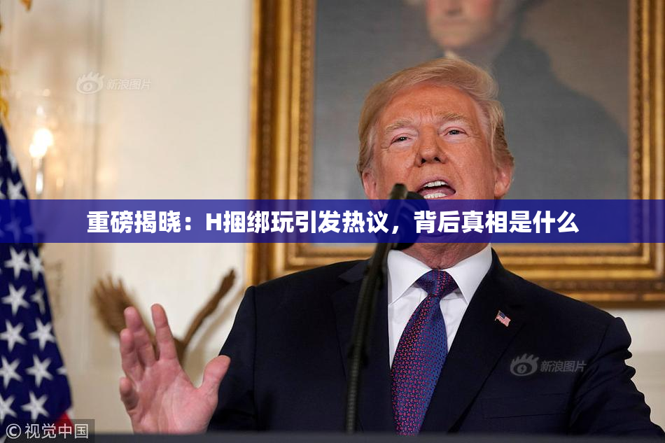 重磅揭晓：H捆绑玩引发热议，背后真相是什么