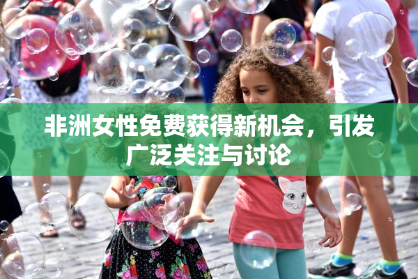 非洲女性免费获得新机会，引发广泛关注与讨论