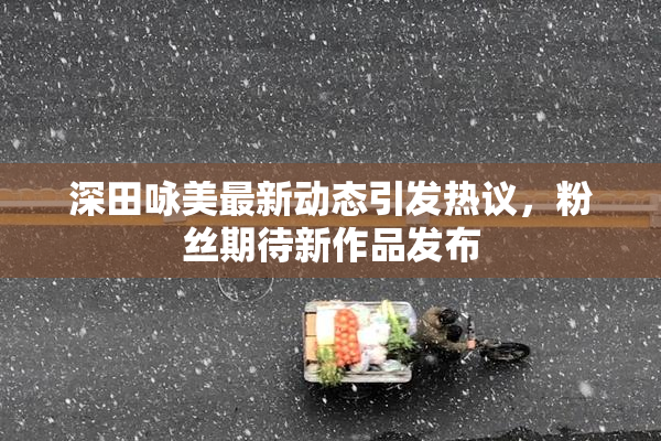 深田咏美最新动态引发热议，粉丝期待新作品发布