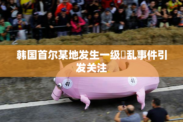 韩国首尔某地发生一级婬乱事件引发关注