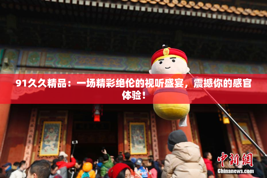 91久久精品：一场精彩绝伦的视听盛宴，震撼你的感官体验！