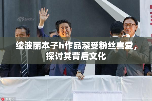 绫波丽本子h作品深受粉丝喜爱，探讨其背后文化