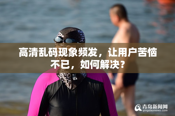 高清乱码现象频发，让用户苦恼不已，如何解决？