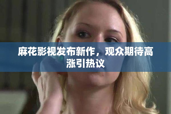 麻花影视发布新作，观众期待高涨引热议