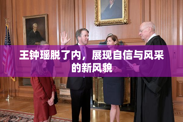 王钟瑶脱了内，展现自信与风采的新风貌
