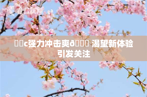 ❌‌c强力冲击爽🔞 渴望新体验引发关注