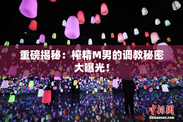 重磅揭秘：榨精M男的调教秘密大曝光！