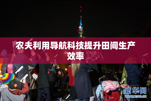 农夫利用导航科技提升田间生产效率