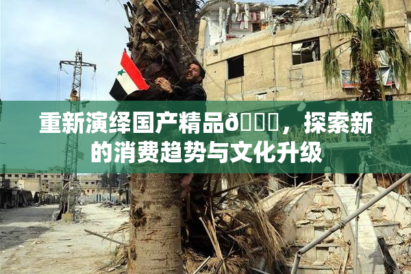 重新演绎国产精品🈚，探索新的消费趋势与文化升级