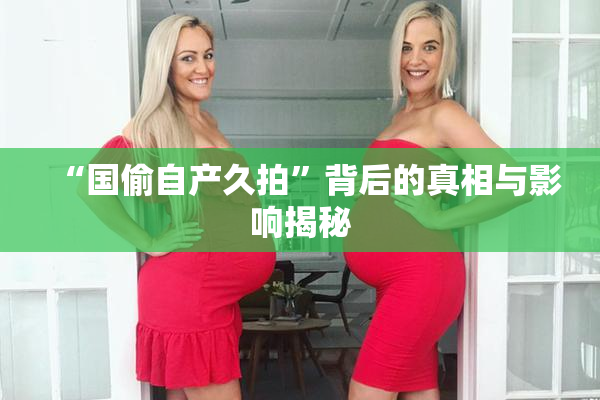 “国偷自产久拍”背后的真相与影响揭秘
