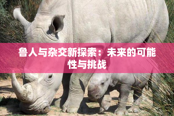 鲁人与杂交新探索：未来的可能性与挑战