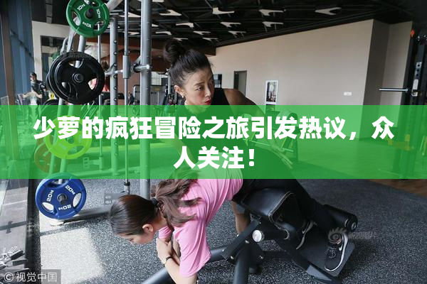 少萝的疯狂冒险之旅引发热议，众人关注！