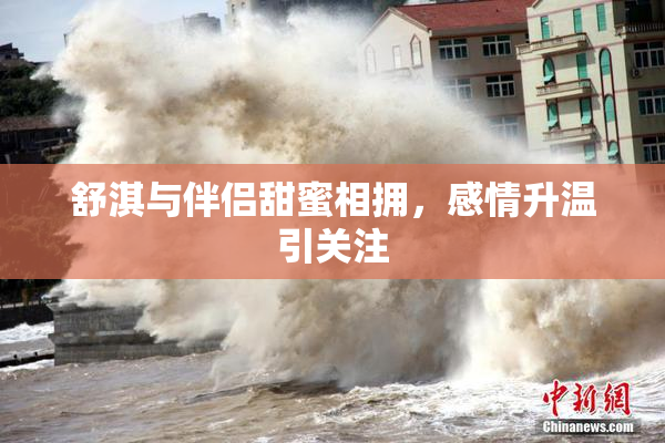 舒淇与伴侣甜蜜相拥，感情升温引关注
