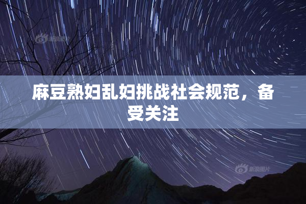 麻豆熟妇乱妇挑战社会规范，备受关注