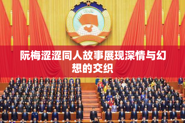 阮梅涩涩同人故事展现深情与幻想的交织