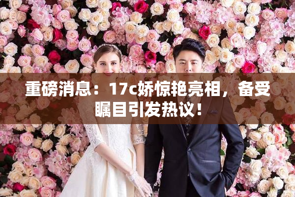 重磅消息：17c娇惊艳亮相，备受瞩目引发热议！