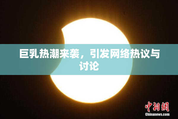 巨乳热潮来袭，引发网络热议与讨论