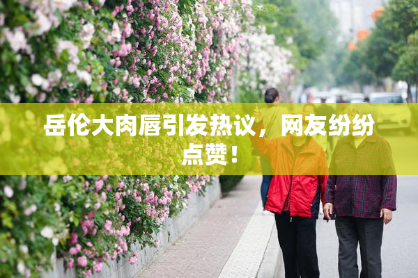 岳伦大肉唇引发热议，网友纷纷点赞！