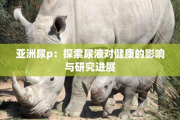 亚洲尿p：探索尿液对健康的影响与研究进展
