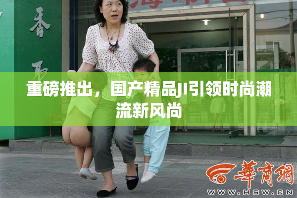 重磅推出，国产精品JI引领时尚潮流新风尚