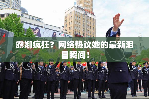 露娜疯狂？网络热议她的最新泪目瞬间！