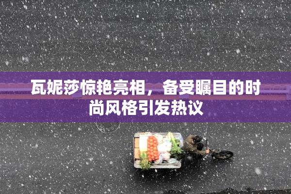 瓦妮莎惊艳亮相，备受瞩目的时尚风格引发热议