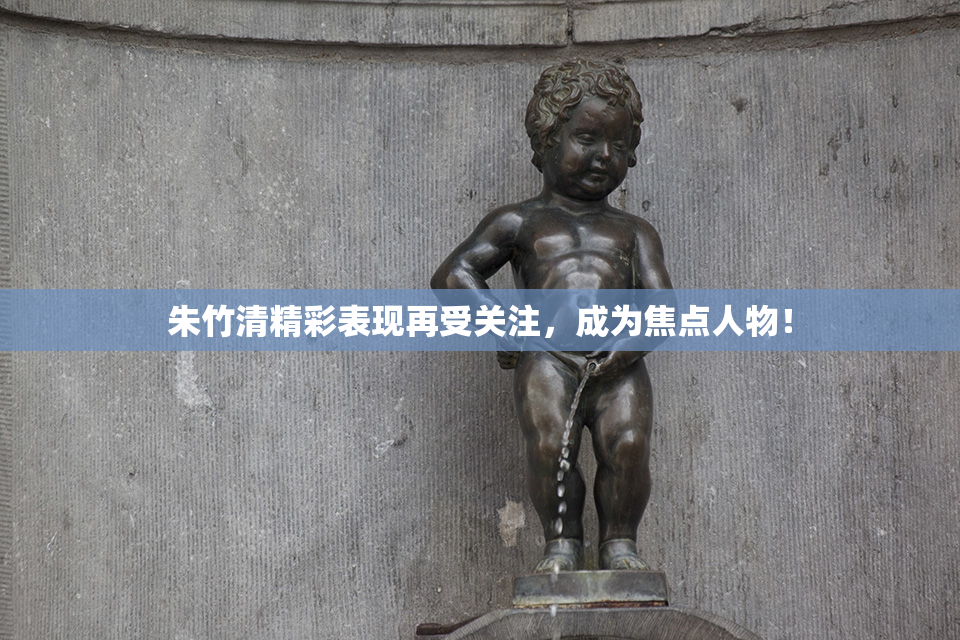 朱竹清精彩表现再受关注，成为焦点人物！