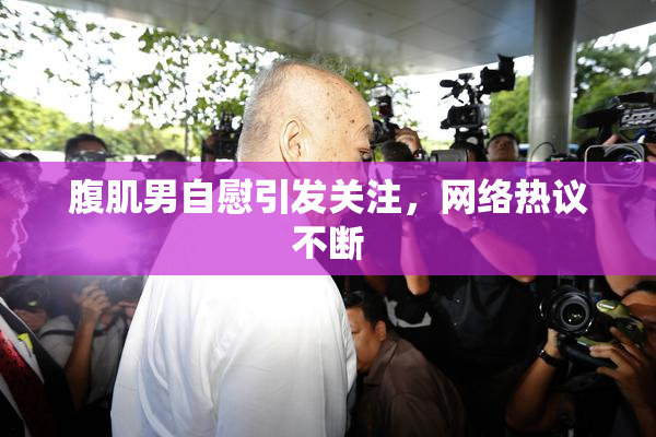腹肌男自慰引发关注，网络热议不断