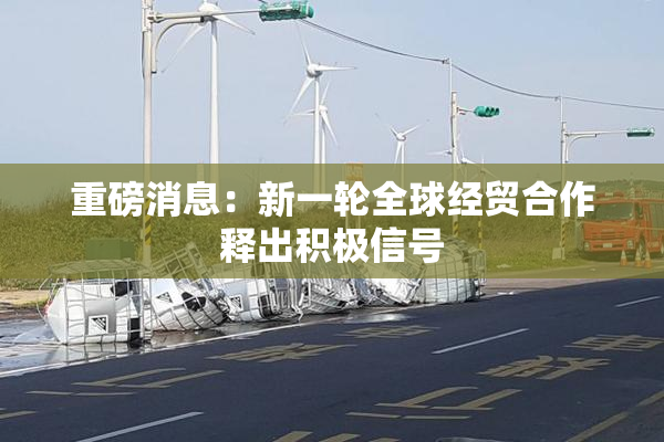 重磅消息：新一轮全球经贸合作释出积极信号
