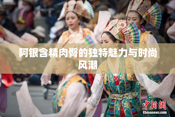 阿银含精肉臀的独特魅力与时尚风潮