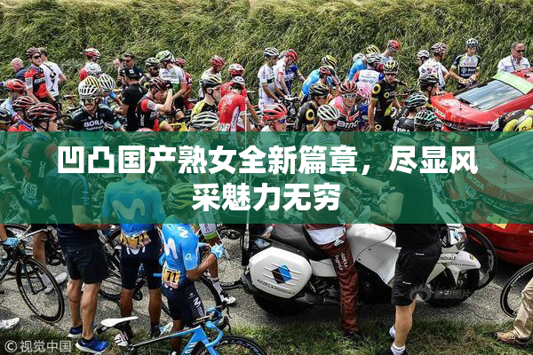 凹凸国产熟女全新篇章，尽显风采魅力无穷