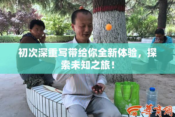 初次深重写带给你全新体验，探索未知之旅！