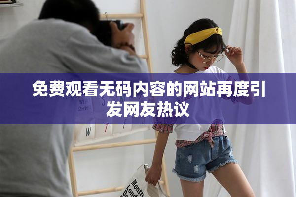 免费观看无码内容的网站再度引发网友热议