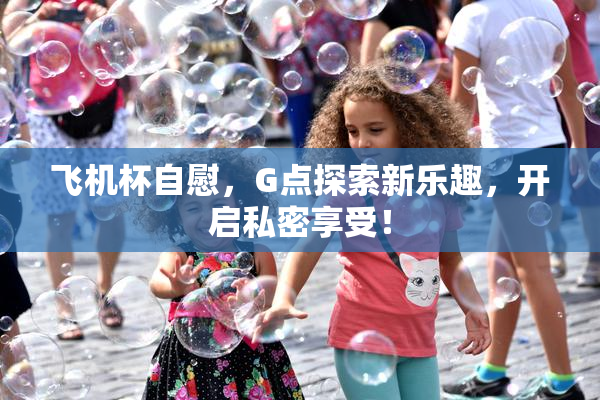 飞机杯自慰，G点探索新乐趣，开启私密享受！