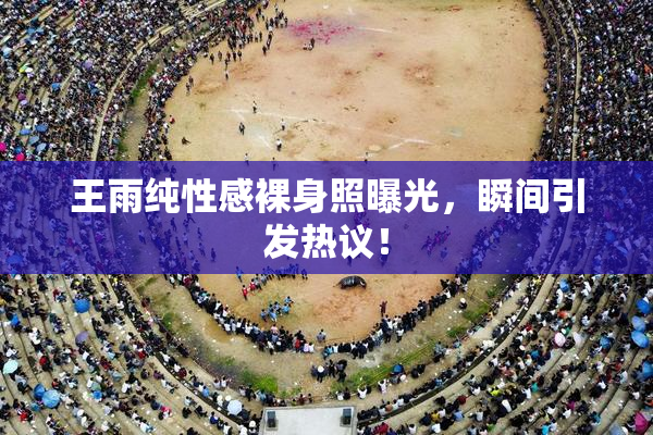 王雨纯性感裸身照曝光，瞬间引发热议！