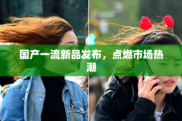 国产一流新品发布，点燃市场热潮