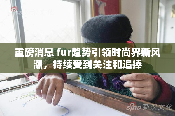 重磅消息 fur趋势引领时尚界新风潮，持续受到关注和追捧