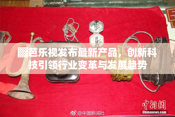 ▓芭乐视发布最新产品，创新科技引领行业变革与发展趋势