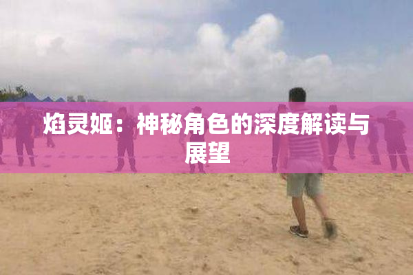 焰灵姬：神秘角色的深度解读与展望
