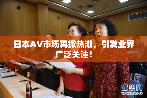 日本AV市场再掀热潮，引发业界广泛关注！